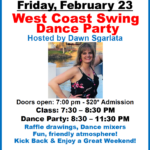 Friday, February 23 – WEST COAST SWING DANCE PARTY!! – Hosted by Dawn Sgarlata!! – Dance 8:30 PM to 11:30 PM – Includes Complimentary Class (7:30 PM – 8:30 PM) – $20.00 Whole Evening!
