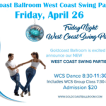 Friday, April 26 – Goldcoast Ballroom Friday Night West Coast Swing Party! – 7:30-8:30 PM Class (included w/ Admission) – 8:30 PM – 11:30 PM WCS Dance Party! – $20.* Whole Night!