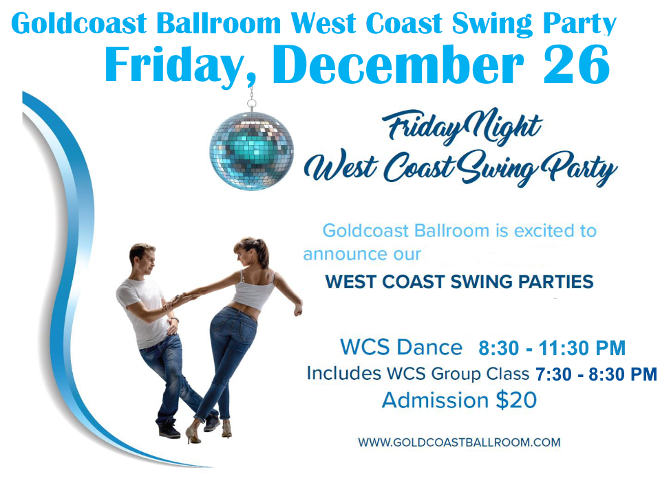 Friday, December 26 – Goldcoast Ballroom Friday Night West Coast Swing Party! – 7:30-8:30 PM Group Class (included w/ Admission) – 8:30 PM – 11:30 PM WCS Dance Party! – $20.* Whole Night!