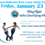 Friday, January 23 – Goldcoast Ballroom Friday Night West Coast Swing Party! – 7:30-8:30 PM Group Class (included w/ Admission) – 8:30 PM – 11:30 PM WCS Dance Party! – $20.* Whole Night!