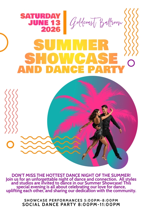 Goldcoast Ballroom SUMMER SHOWCASE!! – Saturday, June 13, 2026 – Enter Now! – A Fun Evening of Showcase Performances & Social Dancing! – 5:00 PM – 8:00 PM Showcase Performances; 8:00 PM – 11:00 PM Social Dance Party – Admission: $25 Before 8:00 PM; $20 After 8:00 PM – Enter NOW to Dance in the Showcase! – Entry Form Found Here